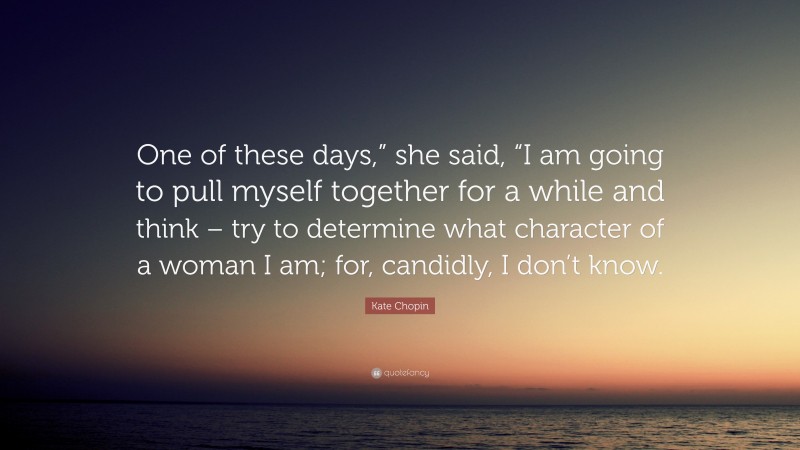 Kate Chopin Quote: “One of these days,” she said, “I am going to pull myself together for a while and think – try to determine what character of a woman I am; for, candidly, I don’t know.”