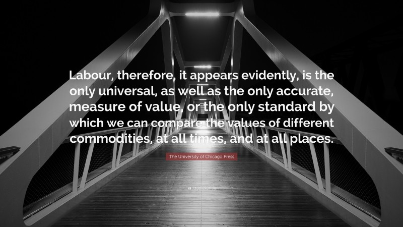 The University of Chicago Press Quote: “Labour, therefore, it appears evidently, is the only universal, as well as the only accurate, measure of value, or the only standard by which we can compare the values of different commodities, at all times, and at all places.”