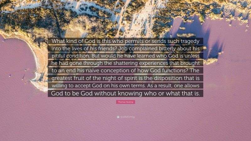 Thomas Keating Quote: “What kind of God is this who permits or sends such tragedy into the lives of his friends? Job complained bitterly about his pitiful condition. But would he have learned who God is unless he had gone through the shattering experiences that brought to an end his naive conception of how God functions? The greatest fruit of the night of spirit is the disposition that is willing to accept God on his own terms. As a result, one allows God to be God without knowing who or what that is.”