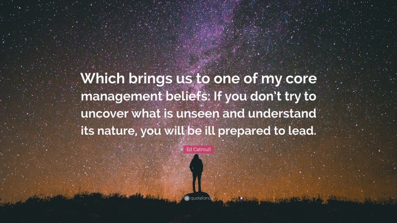 Ed Catmull Quote: “Which brings us to one of my core management beliefs: If you don’t try to uncover what is unseen and understand its nature, you will be ill prepared to lead.”