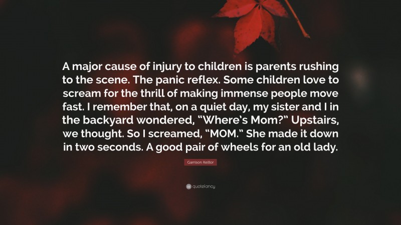 Garrison Keillor Quote: “A major cause of injury to children is parents rushing to the scene. The panic reflex. Some children love to scream for the thrill of making immense people move fast. I remember that, on a quiet day, my sister and I in the backyard wondered, “Where’s Mom?” Upstairs, we thought. So I screamed, “MOM.” She made it down in two seconds. A good pair of wheels for an old lady.”