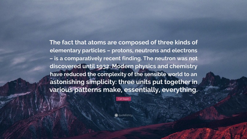 Carl Sagan Quote: “The fact that atoms are composed of three kinds of elementary particles – protons, neutrons and electrons – is a comparatively recent finding. The neutron was not discovered until 1932. Modern physics and chemistry have reduced the complexity of the sensible world to an astonishing simplicity: three units put together in various patterns make, essentially, everything.”