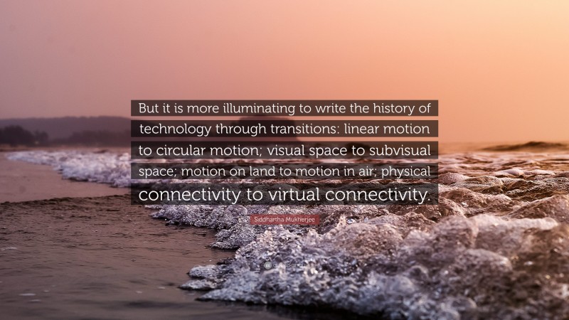 Siddhartha Mukherjee Quote: “But it is more illuminating to write the history of technology through transitions: linear motion to circular motion; visual space to subvisual space; motion on land to motion in air; physical connectivity to virtual connectivity.”