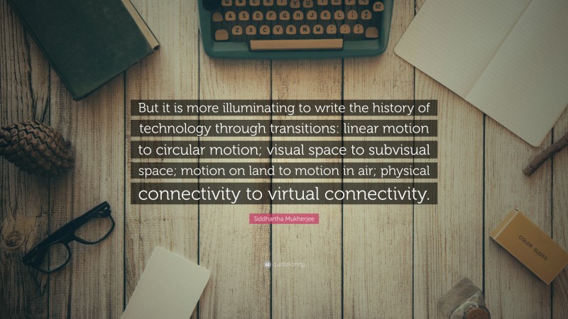 Siddhartha Mukherjee Quote: “But it is more illuminating to write the history of technology through transitions: linear motion to circular motion; visual space to subvisual space; motion on land to motion in air; physical connectivity to virtual connectivity.”