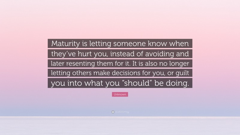 Unknown Quote: “Maturity is letting someone know when they’ve hurt you, instead of avoiding and later resenting them for it. It is also no longer letting others make decisions for you, or guilt you into what you “should” be doing.”