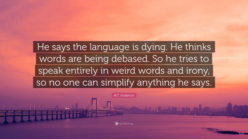 M.T. Anderson Quote: “He says the language is dying. He thinks words are being debased. So he tries to speak entirely in weird words and irony, so no one can simplify anything he says.”