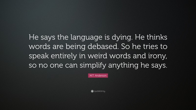 M.T. Anderson Quote: “He says the language is dying. He thinks words are being debased. So he tries to speak entirely in weird words and irony, so no one can simplify anything he says.”