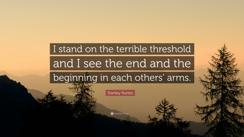 Stanley Kunitz Quote: “I stand on the terrible threshold and I see the end and the beginning in each others’ arms.”