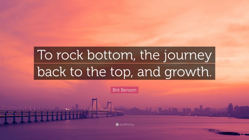 Brit Benson Quote: “To rock bottom, the journey back to the top, and growth.”