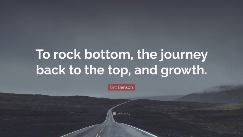 Brit Benson Quote: “To rock bottom, the journey back to the top, and growth.”