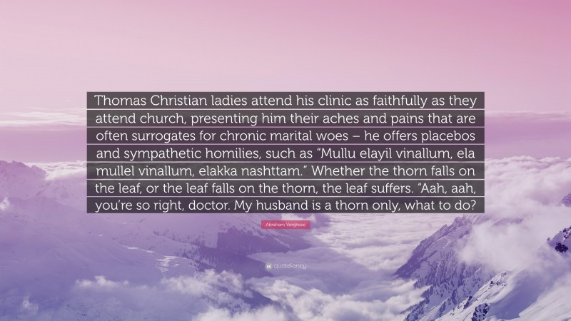 Abraham Verghese Quote: “Thomas Christian ladies attend his clinic as faithfully as they attend church, presenting him their aches and pains that are often surrogates for chronic marital woes – he offers placebos and sympathetic homilies, such as “Mullu elayil vinallum, ela mullel vinallum, elakka nashttam.” Whether the thorn falls on the leaf, or the leaf falls on the thorn, the leaf suffers. “Aah, aah, you’re so right, doctor. My husband is a thorn only, what to do?”