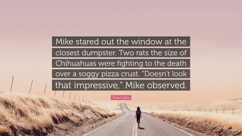 Stuart Gibbs Quote: “Mike stared out the window at the closest dumpster. Two rats the size of Chihuahuas were fighting to the death over a soggy pizza crust. “Doesn’t look that impressive,” Mike observed.”