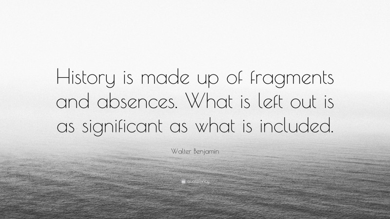Walter Benjamin Quote: “History is made up of fragments and absences. What is left out is as significant as what is included.”