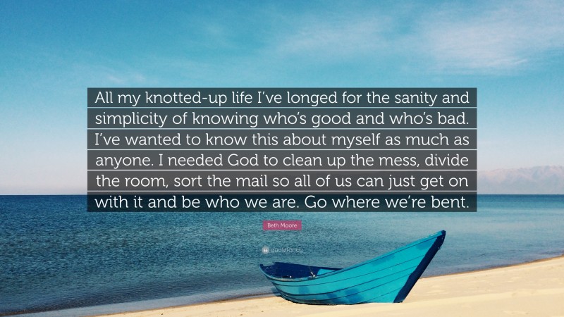 Beth Moore Quote: “All my knotted-up life I’ve longed for the sanity and simplicity of knowing who’s good and who’s bad. I’ve wanted to know this about myself as much as anyone. I needed God to clean up the mess, divide the room, sort the mail so all of us can just get on with it and be who we are. Go where we’re bent.”