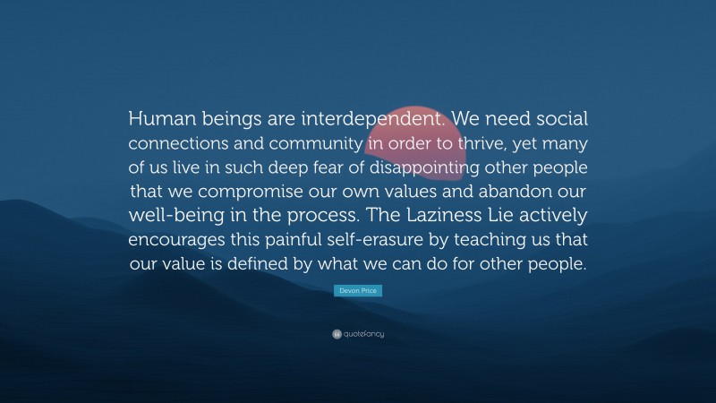 Devon Price Quote: “Human beings are interdependent. We need social connections and community in order to thrive, yet many of us live in such deep fear of disappointing other people that we compromise our own values and abandon our well-being in the process. The Laziness Lie actively encourages this painful self-erasure by teaching us that our value is defined by what we can do for other people.”