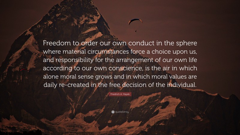 Friedrich A. Hayek Quote: “Freedom to order our own conduct in the sphere where material circumstances force a choice upon us, and responsibility for the arrangement of our own life according to our own conscience, is the air in which alone moral sense grows and in which moral values are daily re-created in the free decision of the individual.”