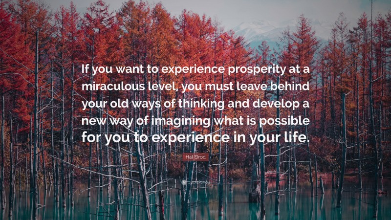 Hal Elrod Quote: “If you want to experience prosperity at a miraculous level, you must leave behind your old ways of thinking and develop a new way of imagining what is possible for you to experience in your life.”