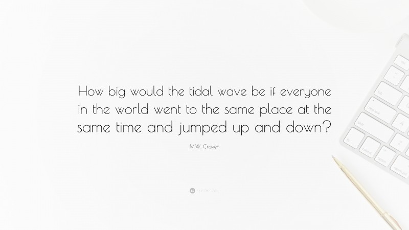 M.W. Craven Quote: “How big would the tidal wave be if everyone in the world went to the same place at the same time and jumped up and down?”