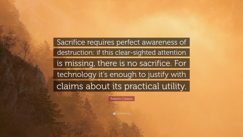 Roberto Calasso Quote: “Sacrifice requires perfect awareness of destruction: if this clear-sighted attention is missing, there is no sacrifice. For technology it’s enough to justify with claims about its practical utility.”