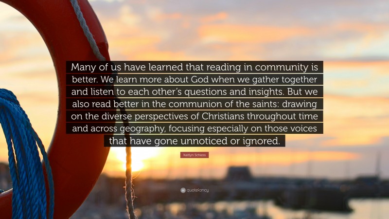 Kaitlyn Schiess Quote: “Many of us have learned that reading in community is better. We learn more about God when we gather together and listen to each other’s questions and insights. But we also read better in the communion of the saints: drawing on the diverse perspectives of Christians throughout time and across geography, focusing especially on those voices that have gone unnoticed or ignored.”