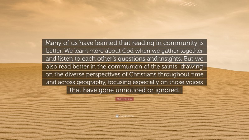 Kaitlyn Schiess Quote: “Many of us have learned that reading in community is better. We learn more about God when we gather together and listen to each other’s questions and insights. But we also read better in the communion of the saints: drawing on the diverse perspectives of Christians throughout time and across geography, focusing especially on those voices that have gone unnoticed or ignored.”