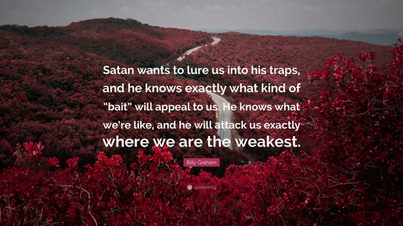 Billy Graham Quote: “Satan wants to lure us into his traps, and he knows exactly what kind of “bait” will appeal to us. He knows what we’re like, and he will attack us exactly where we are the weakest.”