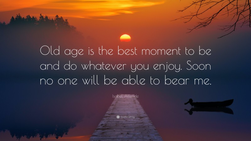 Isabel Allende Quote: “Old age is the best moment to be and do whatever you enjoy. Soon no one will be able to bear me.”
