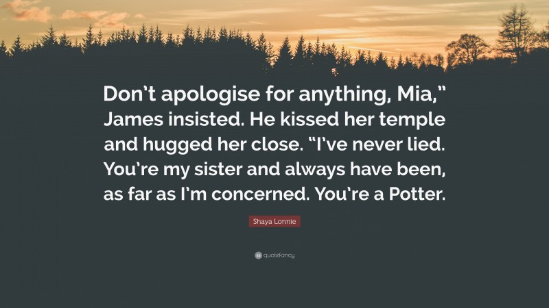Shaya Lonnie Quote: “Don’t apologise for anything, Mia,” James insisted. He kissed her temple and hugged her close. “I’ve never lied. You’re my sister and always have been, as far as I’m concerned. You’re a Potter.”