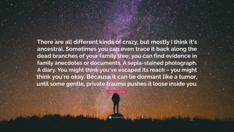 Jeanine Cummins Quote: “There are all different kinds of crazy, but mostly I think it’s ancestral. Sometimes you can even trace it back along the dead branches of your family tree; you can find evidence in family anecdotes or documents. A sepia-stained photograph. A diary. You might think you’ve escaped its reach – you might think you’re okay. Because it can lie dormant like a tumor, until some gentle, private trauma pushes it loose inside you.”