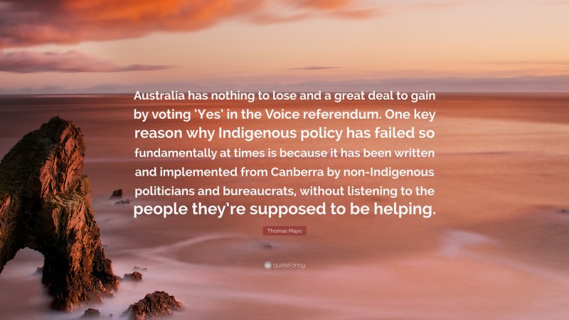 Thomas Mayo Quote: “Australia has nothing to lose and a great deal to gain by voting ‘Yes’ in the Voice referendum. One key reason why Indigenous policy has failed so fundamentally at times is because it has been written and implemented from Canberra by non-Indigenous politicians and bureaucrats, without listening to the people they’re supposed to be helping.”