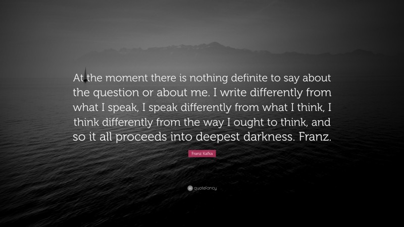 Franz Kafka Quote: “At the moment there is nothing definite to say about the question or about me. I write differently from what I speak, I speak differently from what I think, I think differently from the way I ought to think, and so it all proceeds into deepest darkness. Franz.”