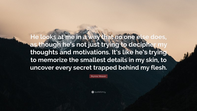 Brynne Weaver Quote: “He looks at me in a way that no one else does, as though he’s not just trying to decipher my thoughts and motivations. It’s like he’s trying to memorize the smallest details in my skin, to uncover every secret trapped behind my flesh.”