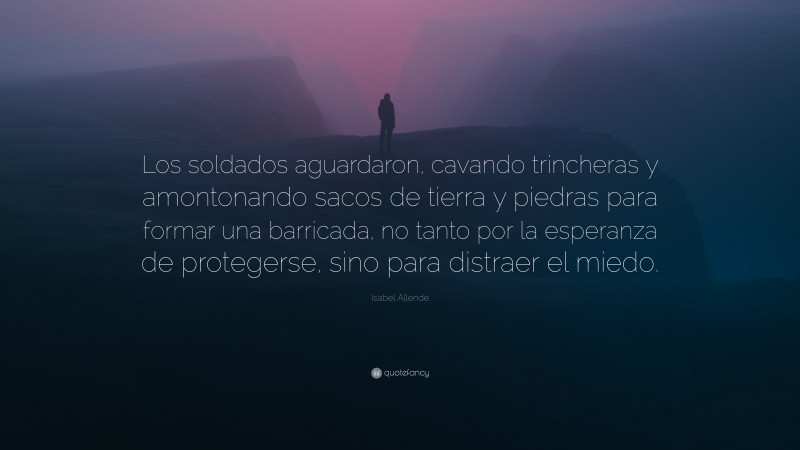 Isabel Allende Quote: “Los soldados aguardaron, cavando trincheras y amontonando sacos de tierra y piedras para formar una barricada, no tanto por la esperanza de protegerse, sino para distraer el miedo.”