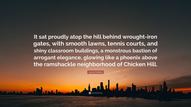 James McBride Quote: “It sat proudly atop the hill behind wrought-iron gates, with smooth lawns, tennis courts, and shiny classroom buildings, a monstrous bastion of arrogant elegance, glowing like a phoenix above the ramshackle neighborhood of Chicken Hill.”