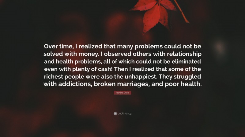 Richard Dotts Quote: “Over time, I realized that many problems could not be solved with money. I observed others with relationship and health problems, all of which could not be eliminated even with plenty of cash! Then I realized that some of the richest people were also the unhappiest. They struggled with addictions, broken marriages, and poor health.”