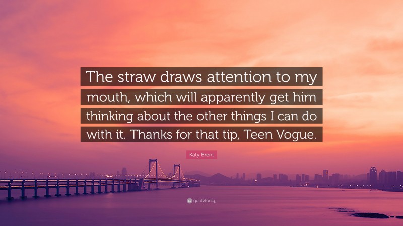 Katy Brent Quote: “The straw draws attention to my mouth, which will apparently get him thinking about the other things I can do with it. Thanks for that tip, Teen Vogue.”