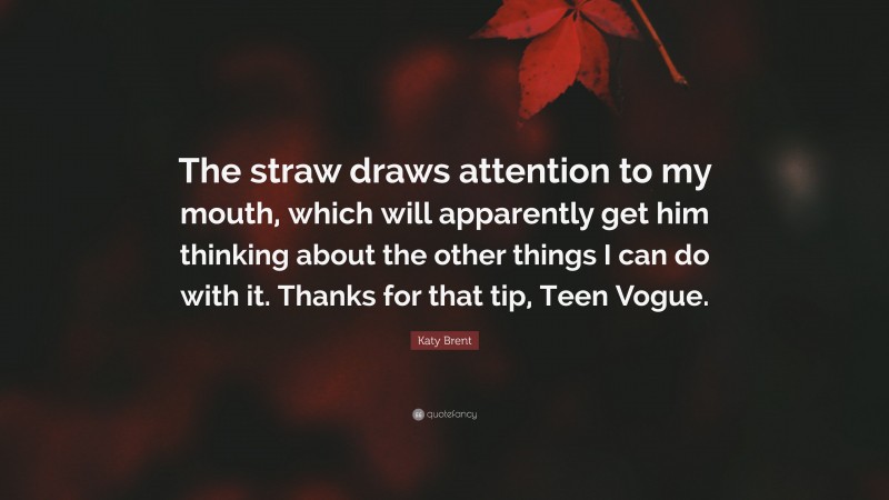 Katy Brent Quote: “The straw draws attention to my mouth, which will apparently get him thinking about the other things I can do with it. Thanks for that tip, Teen Vogue.”