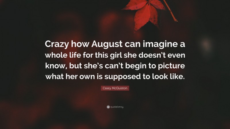 Casey McQuiston Quote: “Crazy how August can imagine a whole life for this girl she doesn’t even know, but she’s can’t begin to picture what her own is supposed to look like.”