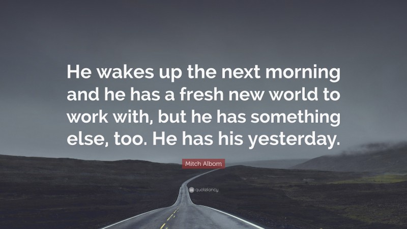 Mitch Albom Quote: “He wakes up the next morning and he has a fresh new world to work with, but he has something else, too. He has his yesterday.”