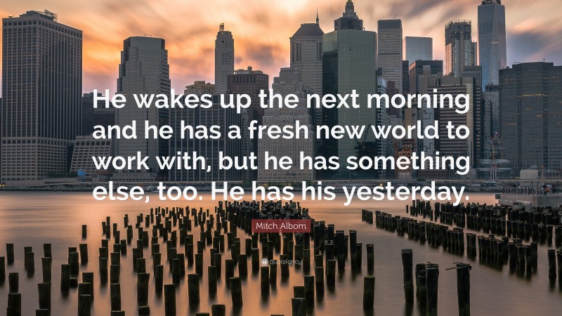 Mitch Albom Quote: “He wakes up the next morning and he has a fresh new world to work with, but he has something else, too. He has his yesterday.”