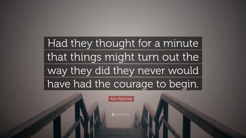 Ann Patchett Quote: “Had they thought for a minute that things might turn out the way they did they never would have had the courage to begin.”