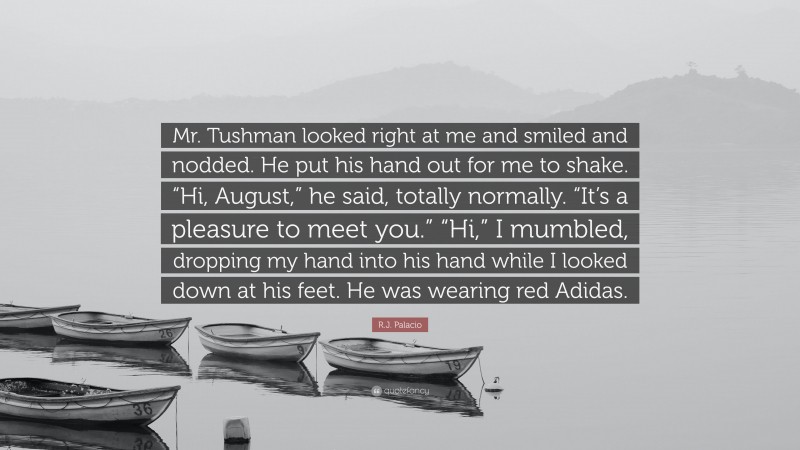 R.J. Palacio Quote: “Mr. Tushman looked right at me and smiled and nodded. He put his hand out for me to shake. “Hi, August,” he said, totally normally. “It’s a pleasure to meet you.” “Hi,” I mumbled, dropping my hand into his hand while I looked down at his feet. He was wearing red Adidas.”