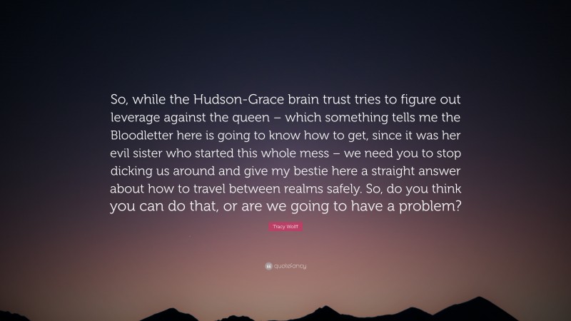 Tracy Wolff Quote: “So, while the Hudson-Grace brain trust tries to figure out leverage against the queen – which something tells me the Bloodletter here is going to know how to get, since it was her evil sister who started this whole mess – we need you to stop dicking us around and give my bestie here a straight answer about how to travel between realms safely. So, do you think you can do that, or are we going to have a problem?”