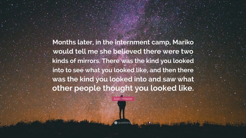 Susan Meissner Quote: “Months later, in the internment camp, Mariko would tell me she believed there were two kinds of mirrors. There was the kind you looked into to see what you looked like, and then there was the kind you looked into and saw what other people thought you looked like.”