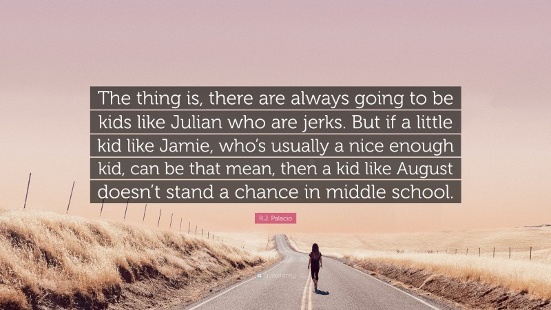 R.J. Palacio Quote: “The thing is, there are always going to be kids like Julian who are jerks. But if a little kid like Jamie, who’s usually a nice enough kid, can be that mean, then a kid like August doesn’t stand a chance in middle school.”