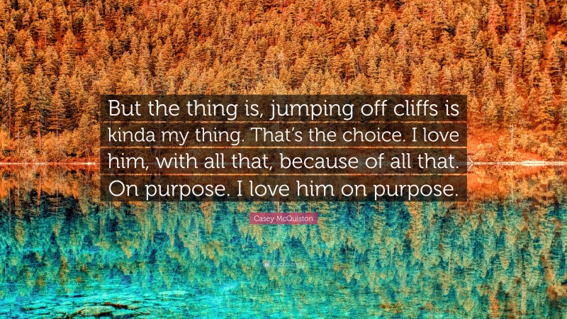 Casey McQuiston Quote: “But the thing is, jumping off cliffs is kinda my thing. That’s the choice. I love him, with all that, because of all that. On purpose. I love him on purpose.”