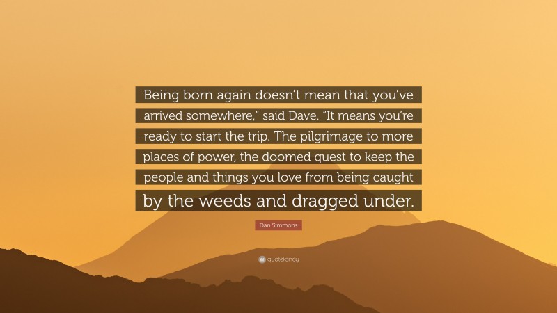 Dan Simmons Quote: “Being born again doesn’t mean that you’ve arrived somewhere,” said Dave. “It means you’re ready to start the trip. The pilgrimage to more places of power, the doomed quest to keep the people and things you love from being caught by the weeds and dragged under.”