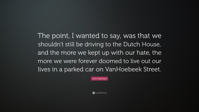 Ann Patchett Quote: “The point, I wanted to say, was that we shouldn’t still be driving to the Dutch House, and the more we kept up with our hate, the more we were forever doomed to live out our lives in a parked car on VanHoebeek Street.”
