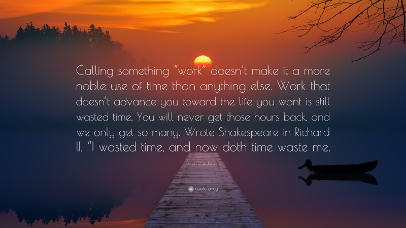 Laura Vanderkam Quote: “Calling something “work” doesn’t make it a more noble use of time than anything else. Work that doesn’t advance you toward the life you want is still wasted time. You will never get those hours back, and we only get so many. Wrote Shakespeare in Richard II, “I wasted time, and now doth time waste me.”