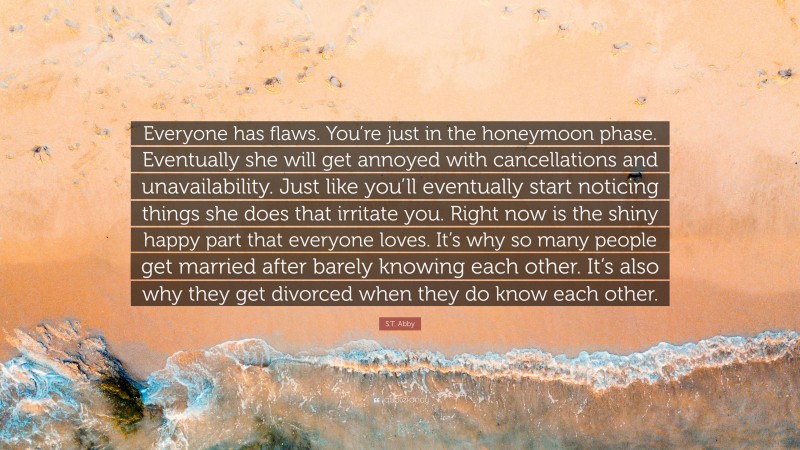 S.T. Abby Quote: “Everyone has flaws. You’re just in the honeymoon phase. Eventually she will get annoyed with cancellations and unavailability. Just like you’ll eventually start noticing things she does that irritate you. Right now is the shiny happy part that everyone loves. It’s why so many people get married after barely knowing each other. It’s also why they get divorced when they do know each other.”